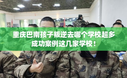 重庆巴南孩子叛逆去哪个学校超多成功案例这几家学校！