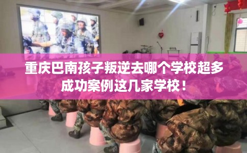 重庆巴南孩子叛逆去哪个学校超多成功案例这几家学校！