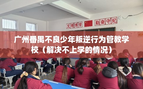 广州番禺不良少年叛逆行为管教学校（解决不上学的情况）