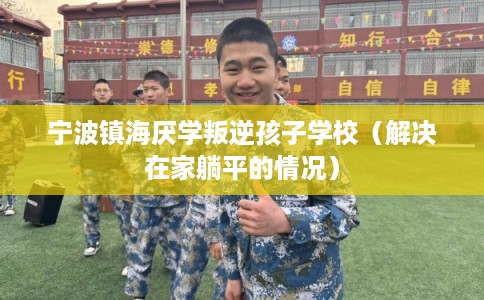 宁波镇海厌学叛逆孩子学校（解决在家躺平的情况）