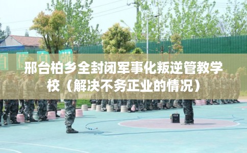 邢台柏乡全封闭军事化叛逆管教学校（解决不务正业的情况）