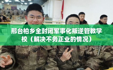 邢台柏乡全封闭军事化叛逆管教学校（解决不务正业的情况）