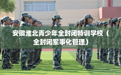 安徽淮北青少年全封闭特训学校（全封闭军事化管理）