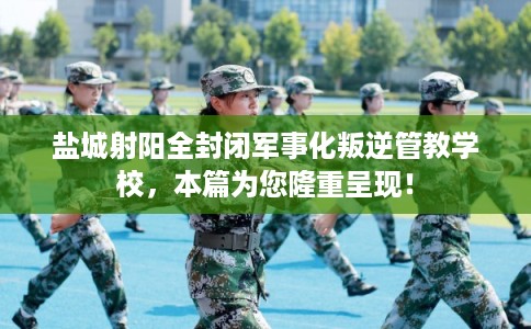 盐城射阳全封闭军事化叛逆管教学校，本篇为您隆重呈现！
