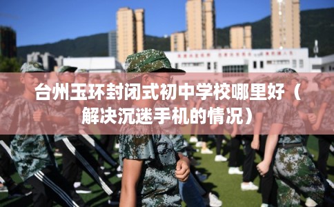 台州玉环封闭式初中学校哪里好（解决沉迷手机的情况）