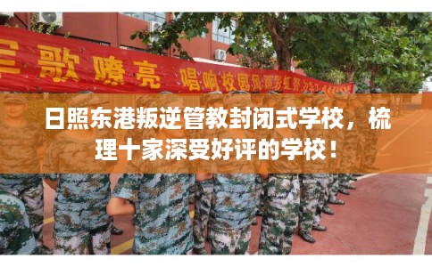 日照东港叛逆管教封闭式学校，梳理十家深受好评的学校！