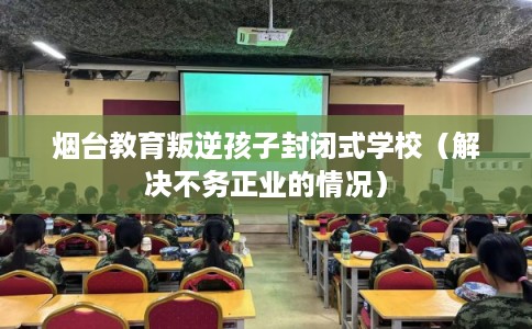 烟台教育叛逆孩子封闭式学校（解决不务正业的情况）