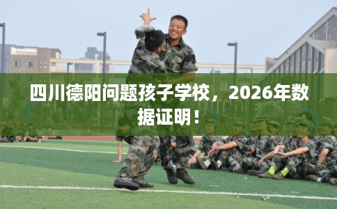 四川德阳问题孩子学校，2026年数据证明！