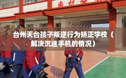 台州天台孩子叛逆行为矫正学校（解决沉迷手机的情况）