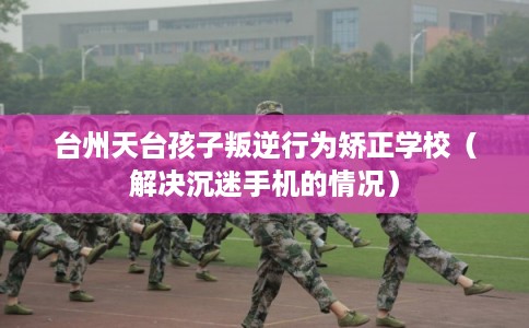 台州天台孩子叛逆行为矫正学校（解决沉迷手机的情况）