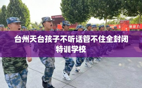 台州天台孩子不听话管不住全封闭特训学校 台州天台孩子不听话管不住全封闭特训学校