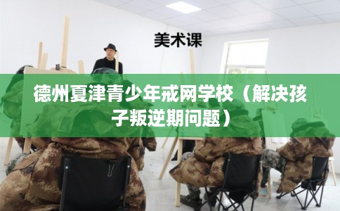德州夏津青少年戒网学校（解决孩子叛逆期问题）
