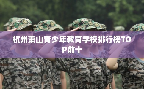杭州萧山青少年教育学校排行榜TOP前十 杭州萧山青少年教育学校排行榜TOP前十