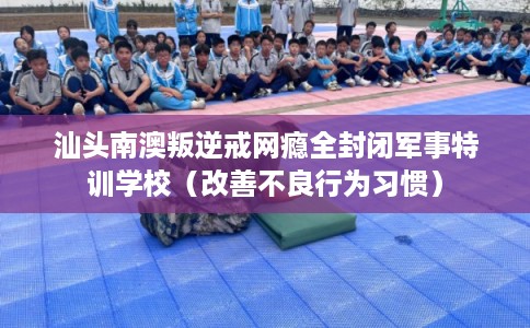 汕头南澳叛逆戒网瘾全封闭军事特训学校（改善不良行为习惯）