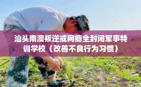 汕头南澳叛逆戒网瘾全封闭军事特训学校（改善不良行为习惯）