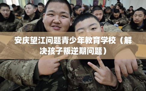 安庆望江问题青少年教育学校（解决孩子叛逆期问题）