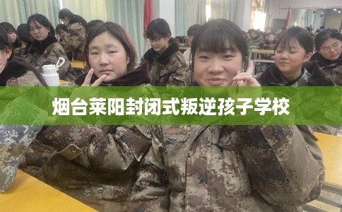 烟台莱阳封闭式叛逆孩子学校