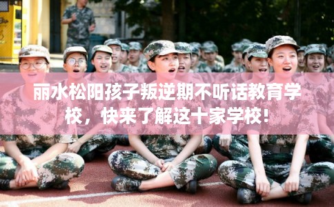 丽水松阳孩子叛逆期不听话教育学校，快来了解这十家学校!