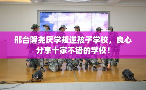 邢台隆尧厌学叛逆孩子学校，良心分享十家不错的学校！