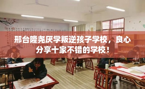 邢台隆尧厌学叛逆孩子学校，良心分享十家不错的学校！
