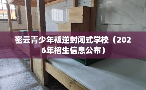密云青少年叛逆封闭式学校（2026年招生信息公布）