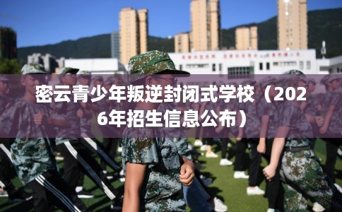 密云青少年叛逆封闭式学校（2026年招生信息公布）