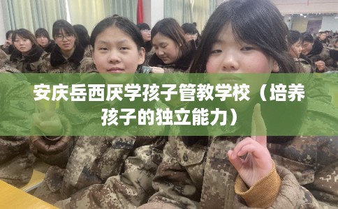 安庆岳西厌学孩子管教学校（培养孩子的独立能力）