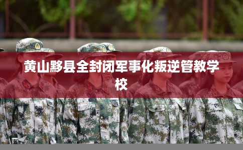 黄山黟县全封闭军事化叛逆管教学校