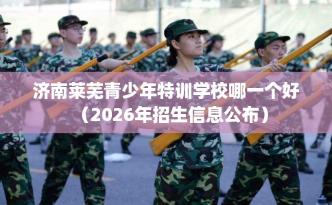 济南莱芜青少年特训学校哪一个好（2026年招生信息公布）