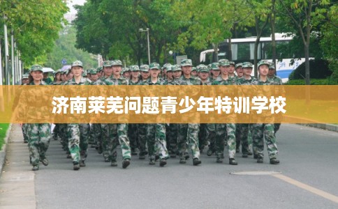 济南莱芜问题青少年特训学校