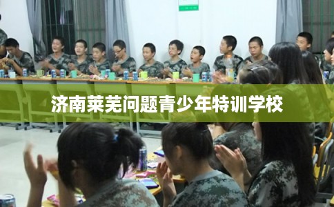 济南莱芜问题青少年特训学校