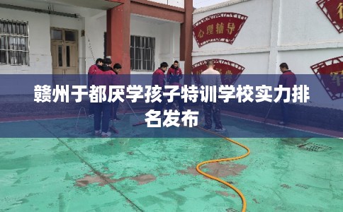 赣州于都厌学孩子特训学校实力排名发布