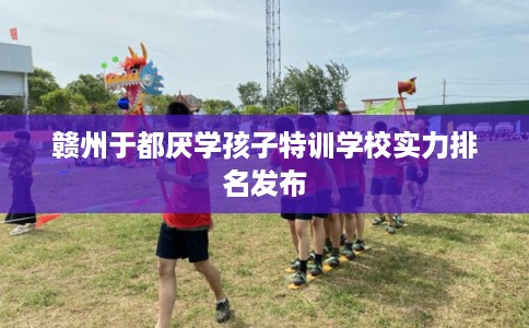 赣州于都厌学孩子特训学校实力排名发布