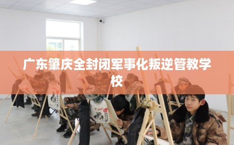 广东肇庆全封闭军事化叛逆管教学校 广东肇庆全封闭军事化叛逆管教学校