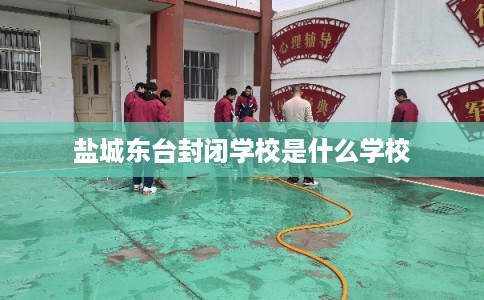 盐城东台封闭学校是什么学校 盐城东台封闭学校是什么学校
