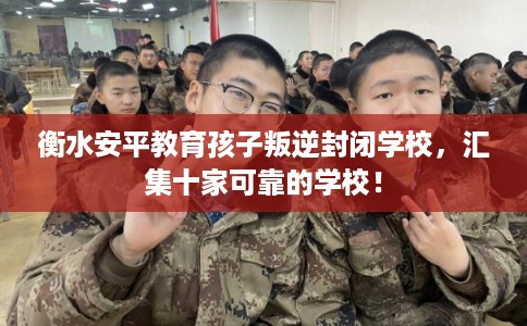 衡水安平教育孩子叛逆封闭学校，汇集十家可靠的学校！