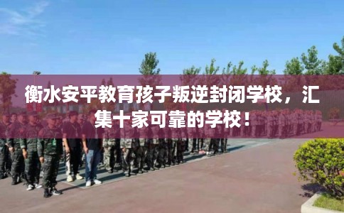 衡水安平教育孩子叛逆封闭学校，汇集十家可靠的学校！