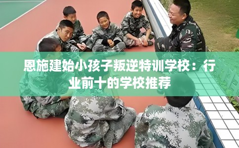 恩施建始小孩子叛逆特训学校：行业前十的学校推荐