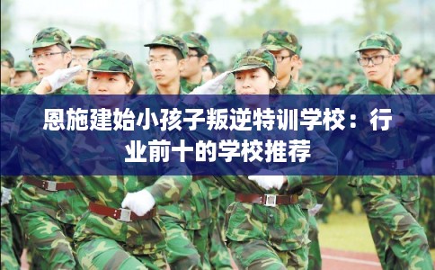 恩施建始小孩子叛逆特训学校：行业前十的学校推荐