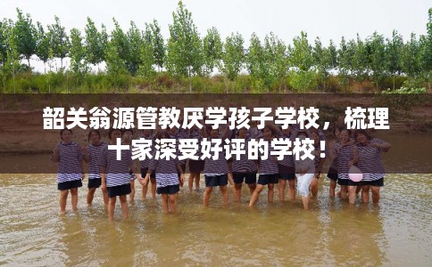 韶关翁源管教厌学孩子学校，梳理十家深受好评的学校！