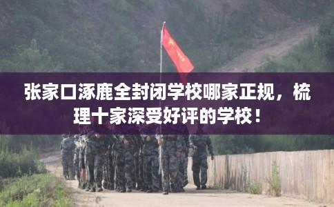 张家口涿鹿全封闭学校哪家正规，梳理十家深受好评的学校！