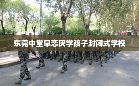 东莞中堂早恋厌学孩子封闭式学校 东莞中堂早恋厌学孩子封闭式学校