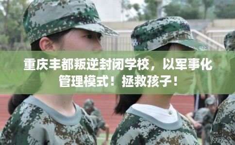 重庆丰都叛逆封闭学校，以军事化管理模式！拯救孩子！