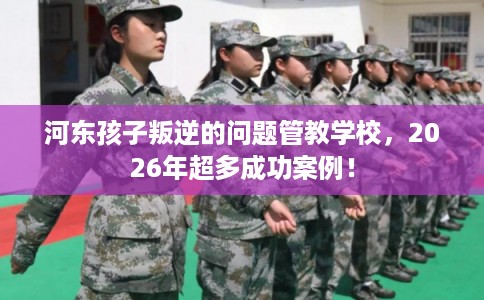 河东孩子叛逆的问题管教学校，2026年超多成功案例！