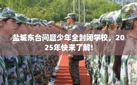 盐城东台问题少年全封闭学校，2025年快来了解!