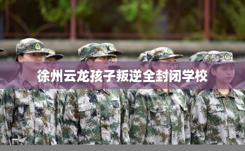 徐州云龙孩子叛逆全封闭学校