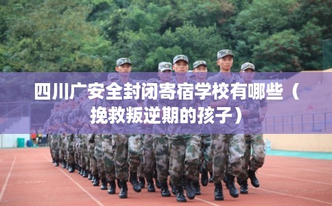 四川广安全封闭寄宿学校有哪些（挽救叛逆期的孩子）