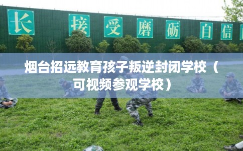 烟台招远教育孩子叛逆封闭学校（可视频参观学校）