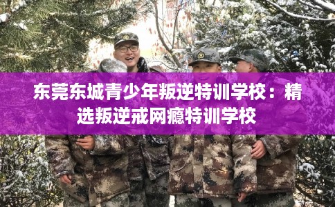 东莞东城青少年叛逆特训学校：精选叛逆戒网瘾特训学校