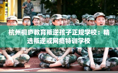 杭州桐庐教育叛逆孩子正规学校：精选叛逆戒网瘾特训学校